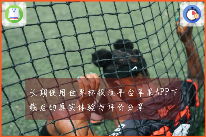 长期使用世界杯投注平台苹果APP下载后的真实体验与评价分享