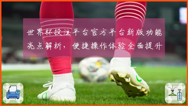 世界杯投注平台官方平台新版功能亮点解析，便捷操作体验全面提升